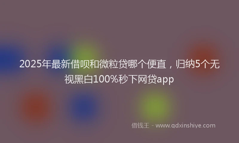 2025年最新借呗和微粒贷哪个便直，归纳5个无视黑白100%秒下网贷app
