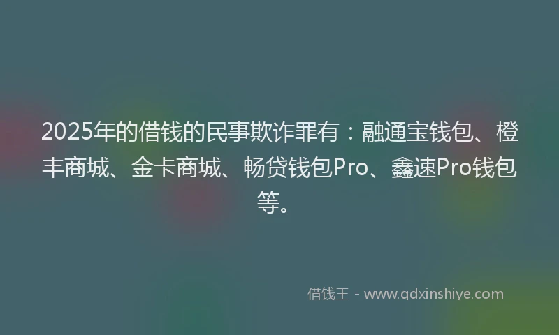 2025年的借钱的民事欺诈罪有：融通宝钱包、橙丰商城、金卡商城、畅贷钱包Pro、鑫速Pro钱包等。