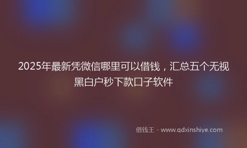 2025年最新凭微信哪里可以借钱，汇总五个无视黑白户秒下款口子软件