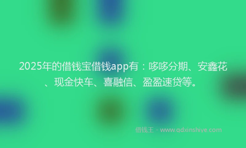 2025年的借钱宝借钱app有：哆哆分期、安鑫花、现金快车、喜融信、盈盈速贷等。