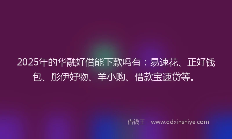 2025年的华融好借能下款吗有：易速花、正好钱包、彤伊好物、羊小购、借款宝速贷等。
