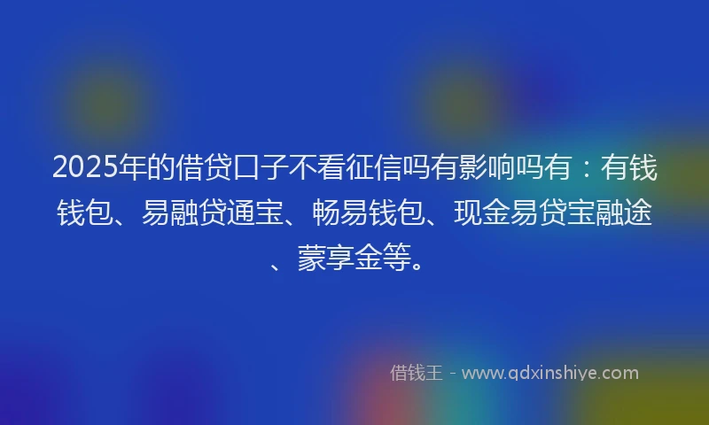 2025年的借贷口子不看征信吗有影响吗有：有钱钱包、易融贷通宝、畅易钱包、现金易贷宝融途、蒙享金等。
