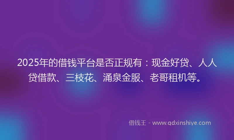 2025年的借钱平台是否正规有：现金好贷、人人贷借款、三枝花、涌泉金服、老哥租机等。