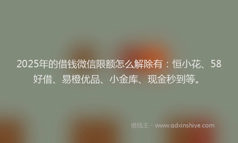 2025年的借钱微信限额怎么解除有：恒小花、58好借、易橙优品、小金库、现金秒到等。