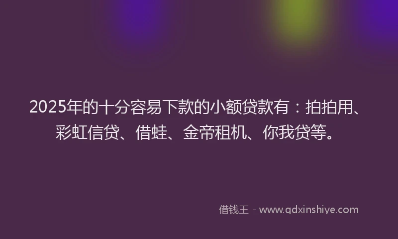 2025年的十分容易下款的小额贷款有：拍拍用、彩虹信贷、借蛙、金帝租机、你我贷等。