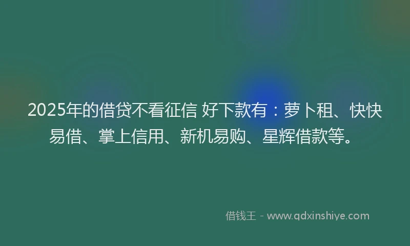 2025年的借贷不看征信 好下款有：萝卜租、快快易借、掌上信用、新机易购、星辉借款等。