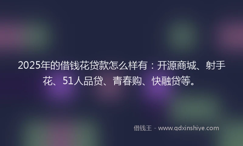 2025年的借钱花贷款怎么样有：开源商城、射手花、51人品贷、青春购、快融贷等。