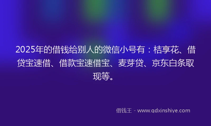 2025年的借钱给别人的微信小号有：桔享花、借贷宝速借、借款宝速借宝、麦芽贷、京东白条取现等。