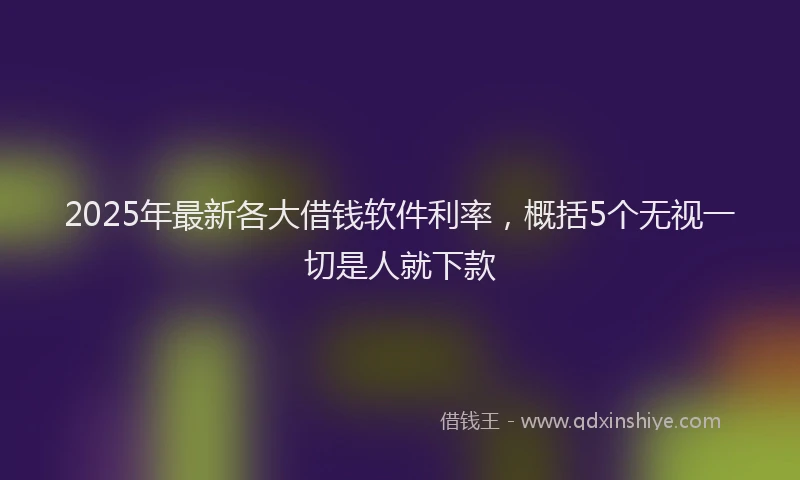 2025年最新各大借钱软件利率，概括5个无视一切是人就下款
