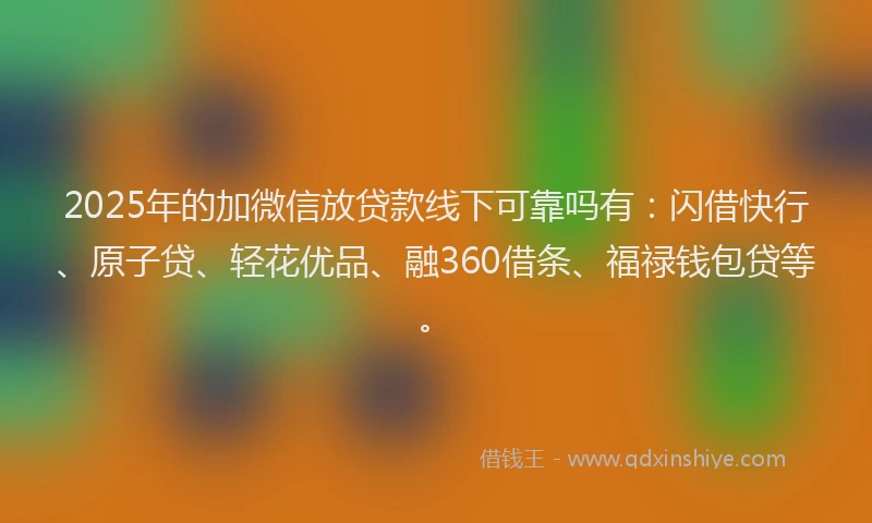 2025年的加微信放贷款线下可靠吗有：闪借快行、原子贷、轻花优品、融360借条、福禄钱包贷等。