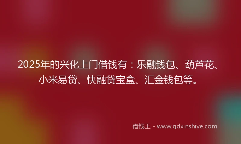 2025年的兴化上门借钱有：乐融钱包、葫芦花、小米易贷、快融贷宝盒、汇金钱包等。
