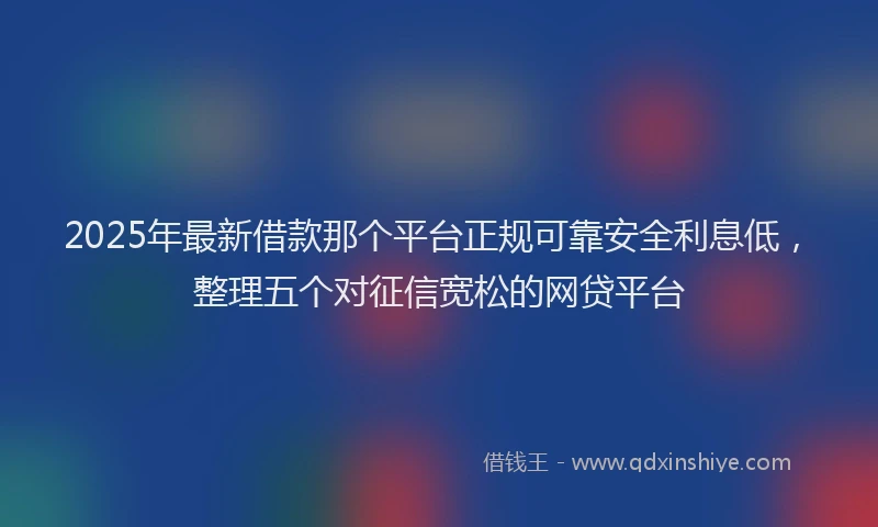 2025年最新借款那个平台正规可靠安全利息低，整理五个对征信宽松的网贷平台