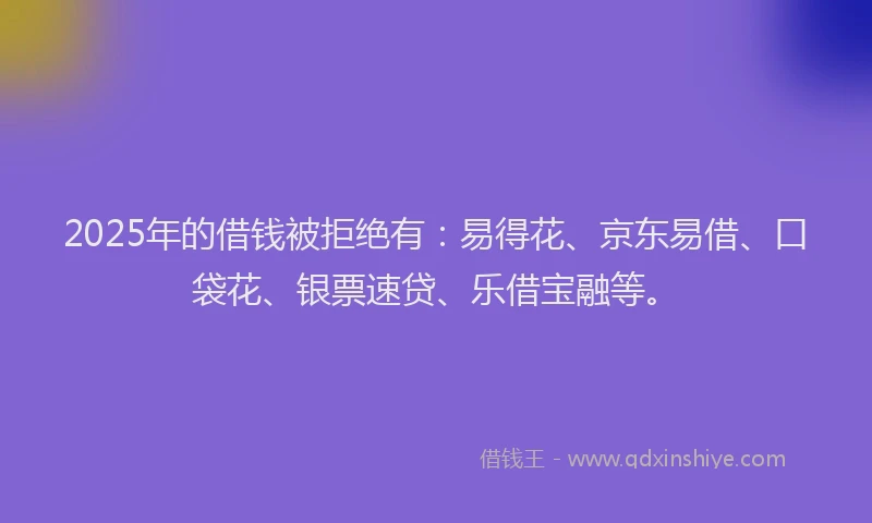 2025年的借钱被拒绝有：易得花、京东易借、口袋花、银票速贷、乐借宝融等。