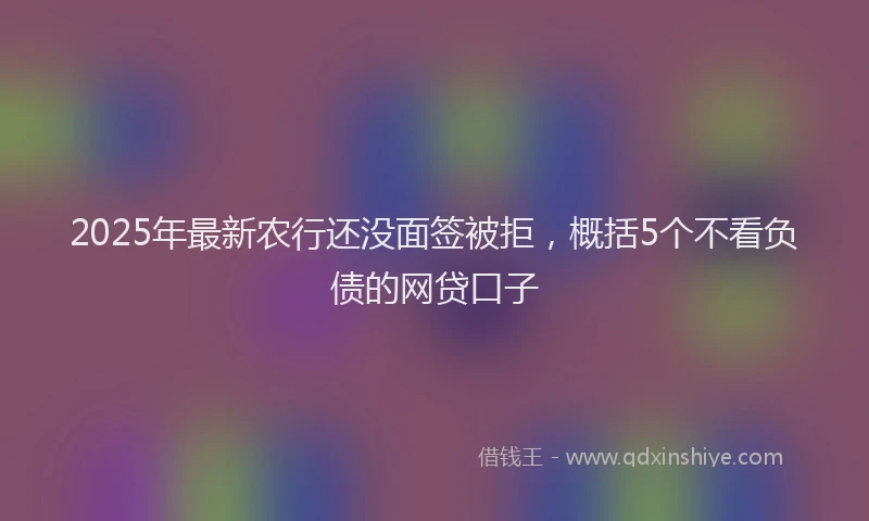 2025年最新农行还没面签被拒，概括5个不看负债的网贷口子