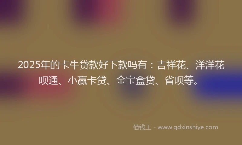 2025年的卡牛贷款好下款吗有：吉祥花、洋洋花呗通、小赢卡贷、金宝盒贷、省呗等。