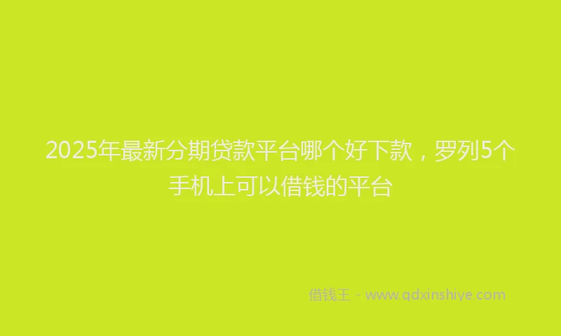 2025年最新分期贷款平台哪个好下款，罗列5个手机上可以借钱的平台