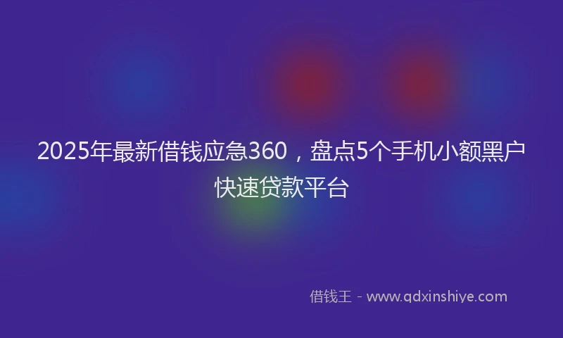 2025年最新借钱应急360，盘点5个手机小额黑户快速贷款平台