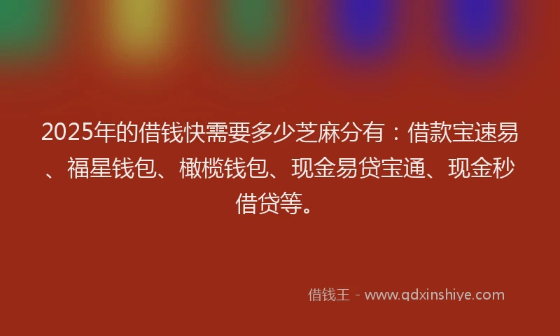 2025年的借钱快需要多少芝麻分有：借款宝速易、福星钱包、橄榄钱包、现金易贷宝通、现金秒借贷等。