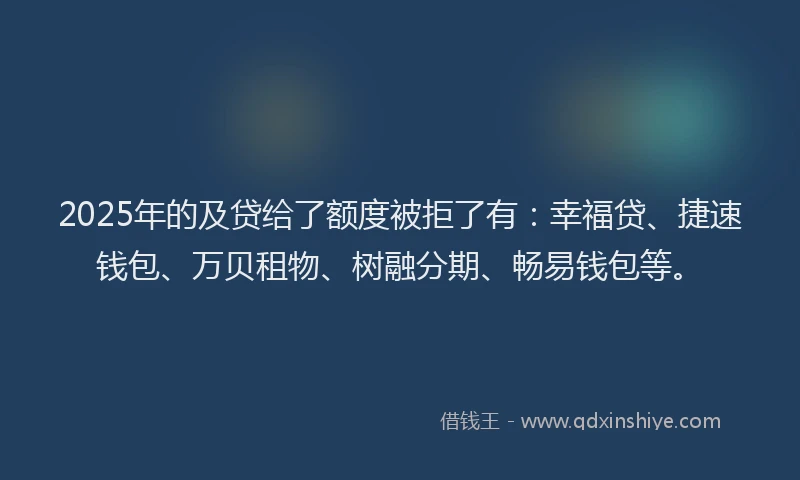 2025年的及贷给了额度被拒了有：幸福贷、捷速钱包、万贝租物、树融分期、畅易钱包等。
