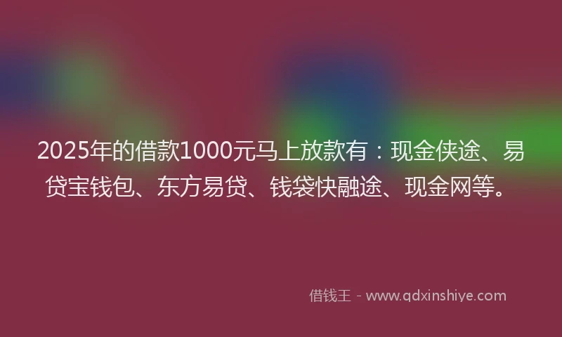 2025年的借款1000元马上放款有：现金侠途、易贷宝钱包、东方易贷、钱袋快融途、现金网等。