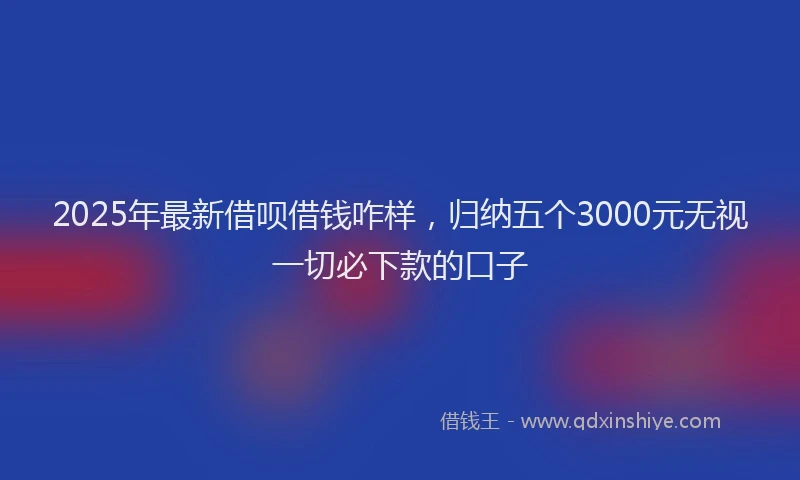 2025年最新借呗借钱咋样，归纳五个3000元无视一切必下款的口子