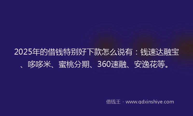 2025年的借钱特别好下款怎么说有：钱速达融宝、哆哆米、蜜桃分期、360速融、安逸花等。