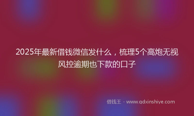 2025年最新借钱微信发什么，梳理5个高炮无视风控逾期也下款的口子