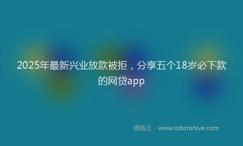 2025年最新兴业放款被拒，分享五个18岁必下款的网贷app