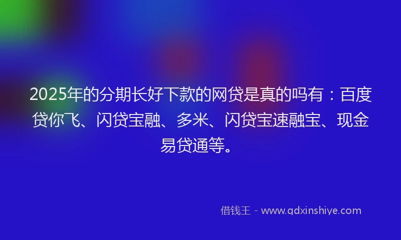 2025年的分期长好下款的网贷是真的吗有：百度贷你飞、闪贷宝融、多米、闪贷宝速融宝、现金易贷通等。