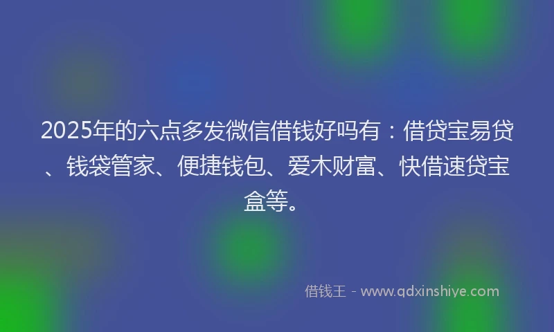2025年的六点多发微信借钱好吗有：借贷宝易贷、钱袋管家、便捷钱包、爱木财富、快借速贷宝盒等。
