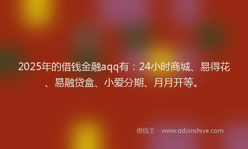 2025年的借钱金融aqq有：24小时商城、易得花、易融贷盒、小爱分期、月月开等。