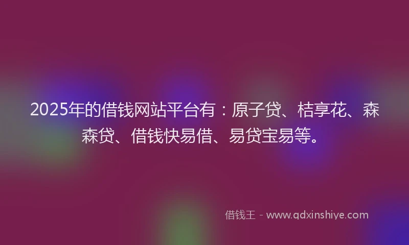 2025年的借钱网站平台有：原子贷、桔享花、森森贷、借钱快易借、易贷宝易等。