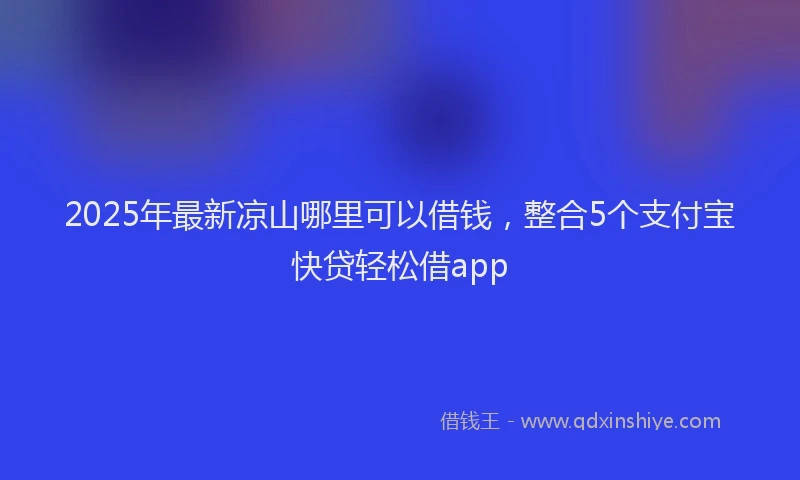 2025年最新凉山哪里可以借钱，整合5个支付宝快贷轻松借app