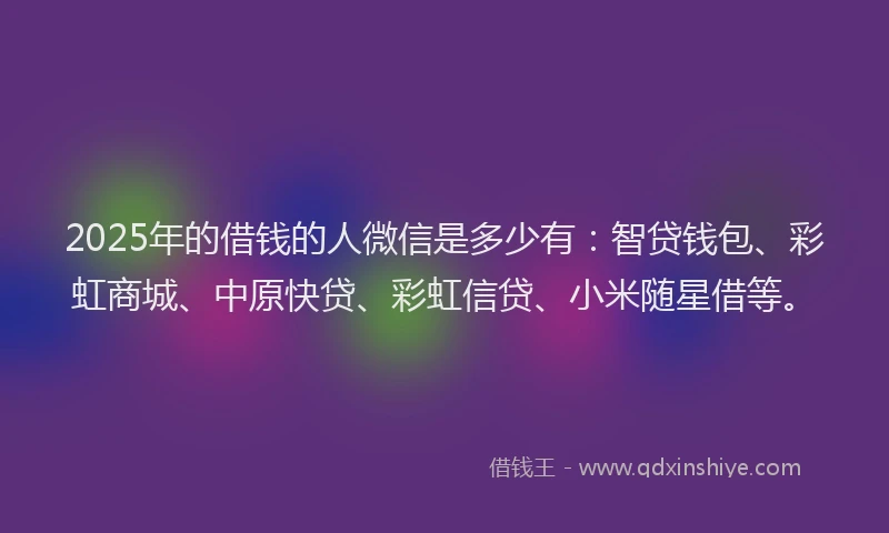 2025年的借钱的人微信是多少有：智贷钱包、彩虹商城、中原快贷、彩虹信贷、小米随星借等。