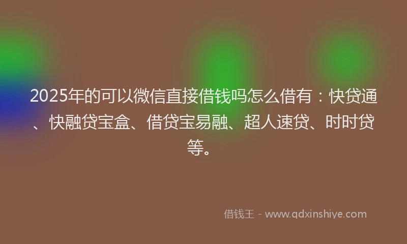 2025年的可以微信直接借钱吗怎么借有：快贷通、快融贷宝盒、借贷宝易融、超人速贷、时时贷等。