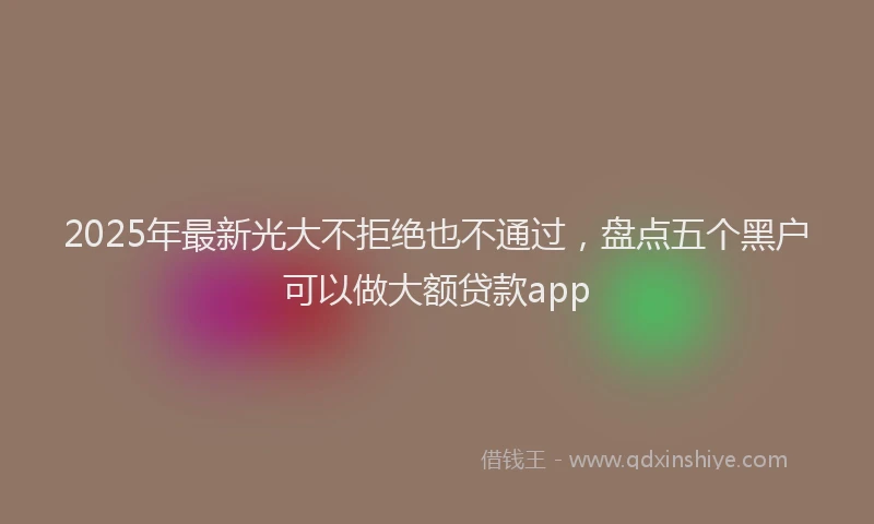 2025年最新光大不拒绝也不通过，盘点五个黑户可以做大额贷款app