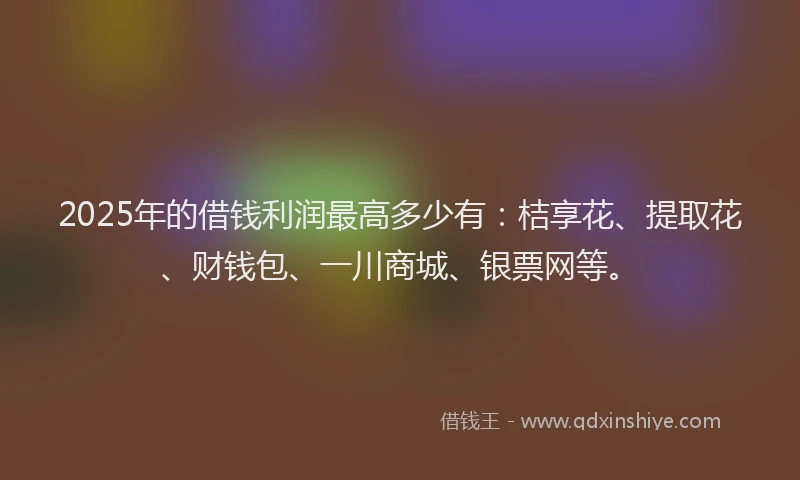 2025年的借钱利润最高多少有：桔享花、提取花、财钱包、一川商城、银票网等。