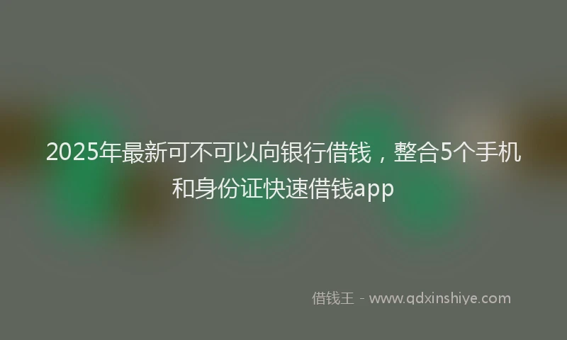 2025年最新可不可以向银行借钱，整合5个手机和身份证快速借钱app