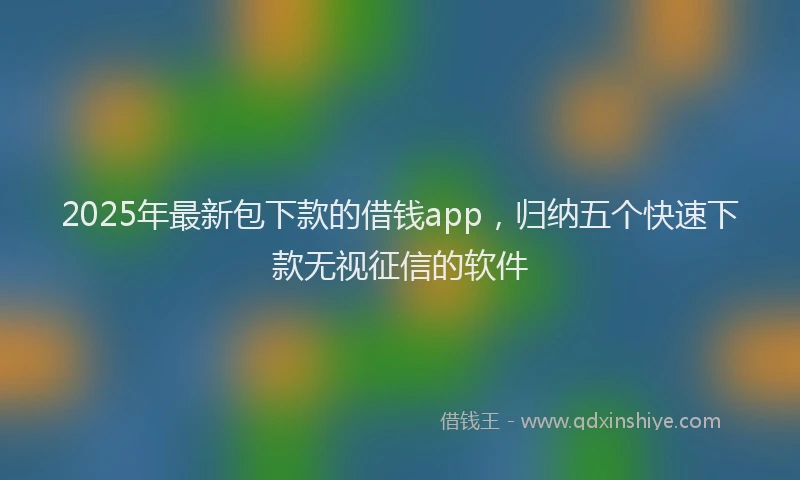 2025年最新包下款的借钱app，归纳五个快速下款无视征信的软件
