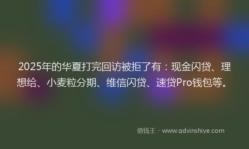 2025年的华夏打完回访被拒了有：现金闪贷、理想给、小麦粒分期、维信闪贷、速贷Pro钱包等。