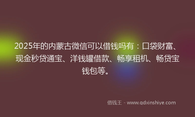 2025年的内蒙古微信可以借钱吗有：口袋财富、现金秒贷通宝、洋钱罐借款、畅享租机、畅贷宝钱包等。