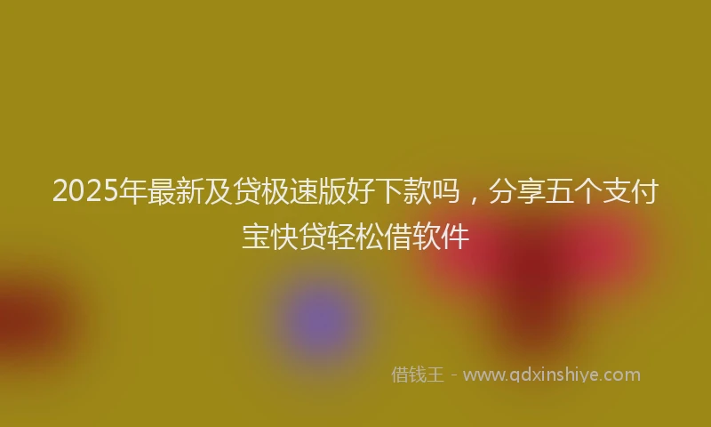 2025年最新及贷极速版好下款吗，分享五个支付宝快贷轻松借软件