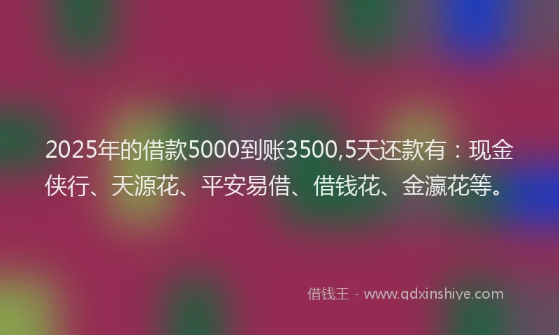 2025年的借款5000到账3500,5天还款有：现金侠行、天源花、平安易借、借钱花、金瀛花等。