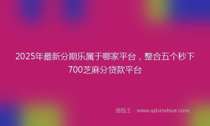 2025年最新分期乐属于哪家平台，整合五个秒下700芝麻分贷款平台