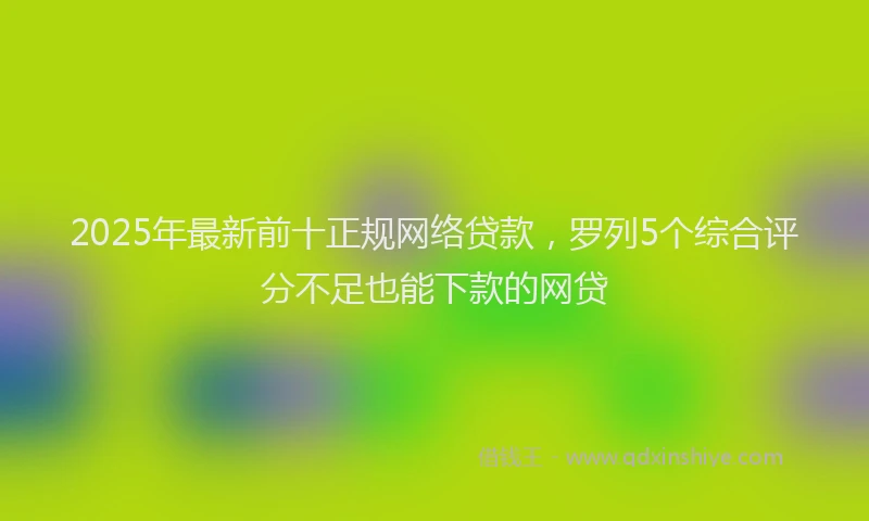 2025年最新前十正规网络贷款，罗列5个综合评分不足也能下款的网贷