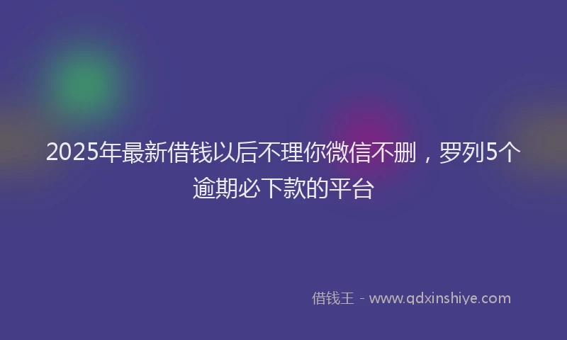 2025年最新借钱以后不理你微信不删，罗列5个逾期必下款的平台