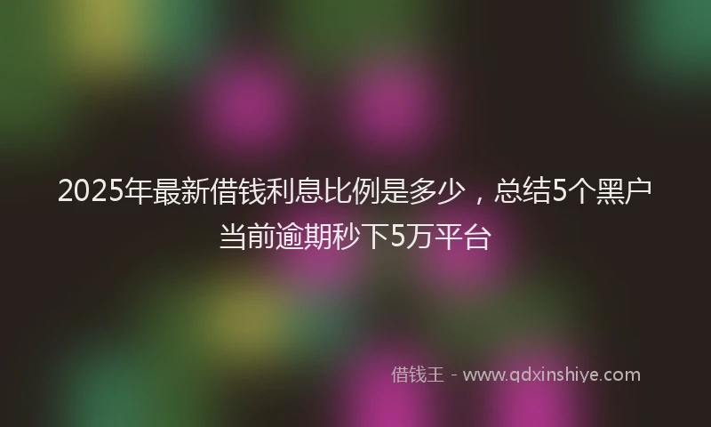 2025年最新借钱利息比例是多少，总结5个黑户当前逾期秒下5万平台