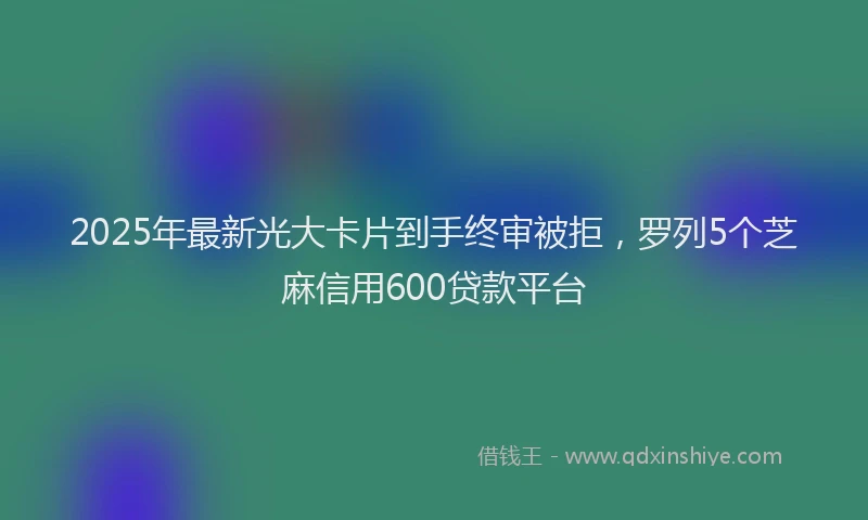 2025年最新光大卡片到手终审被拒，罗列5个芝麻信用600贷款平台