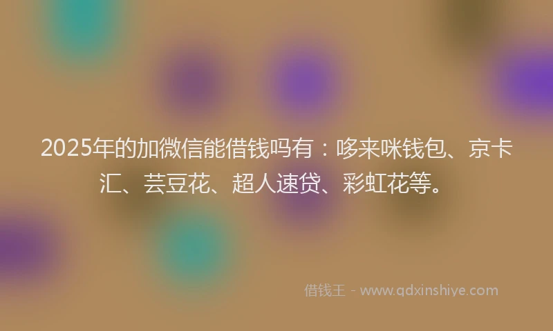 2025年的加微信能借钱吗有：哆来咪钱包、京卡汇、芸豆花、超人速贷、彩虹花等。