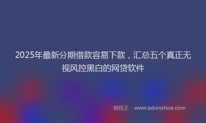 2025年最新分期借款容易下款，汇总五个真正无视风控黑白的网贷软件